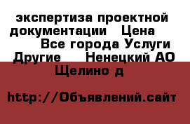 экспертиза проектной документации › Цена ­ 10 000 - Все города Услуги » Другие   . Ненецкий АО,Щелино д.